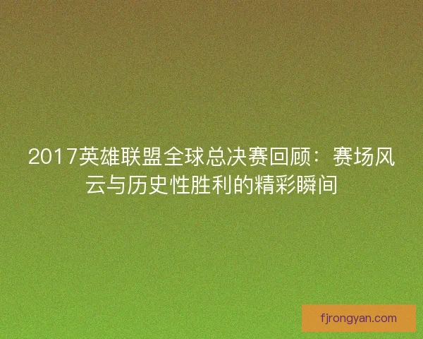 2017英雄联盟全球总决赛回顾：赛场风云与历史性胜利的精彩瞬间