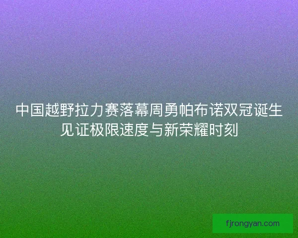 中国越野拉力赛落幕周勇帕布诺双冠诞生见证极限速度与新荣耀时刻