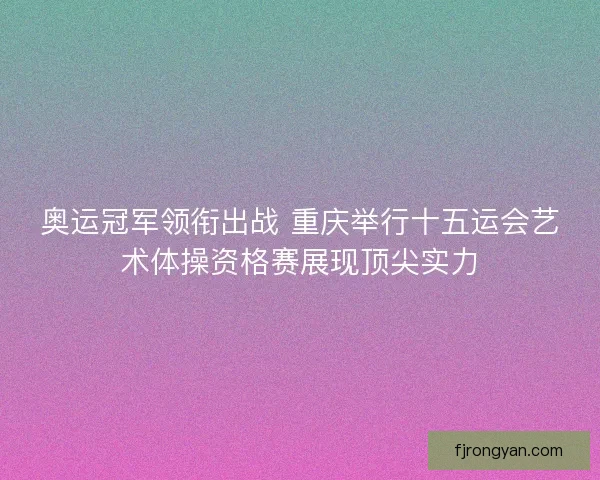奥运冠军领衔出战 重庆举行十五运会艺术体操资格赛展现顶尖实力