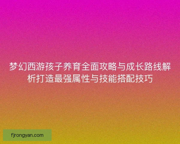 梦幻西游孩子养育全面攻略与成长路线解析打造最强属性与技能搭配技巧