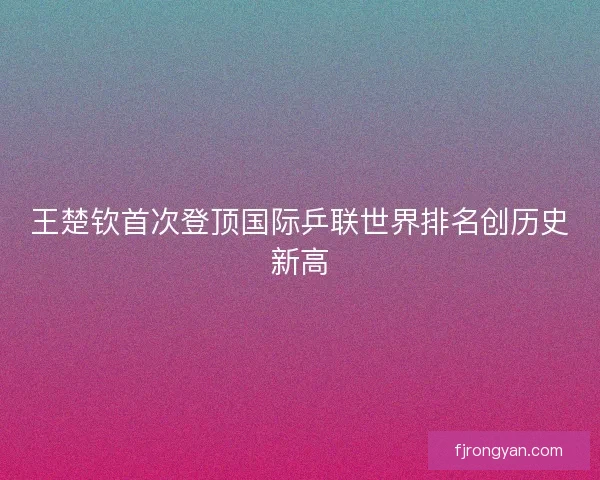王楚钦首次登顶国际乒联世界排名创历史新高