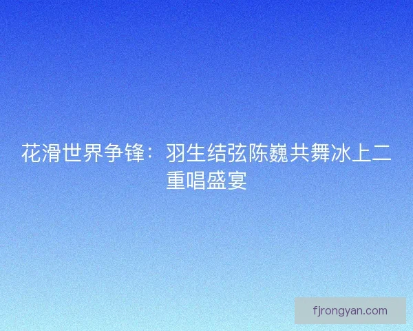 花滑世界争锋:羽生结弦陈巍共舞冰上二重唱盛宴 花滑世界争锋:羽生结弦陈巍共舞冰上二重唱盛宴