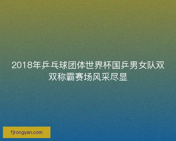 2018年乒乓球团体世界杯国乒男女队双双称霸赛场风采尽显 2018年乒乓球团体世界杯国乒男女队双双称霸赛场风采尽显
