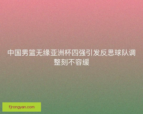 中国男篮无缘亚洲杯四强引发反思球队调整刻不容缓 中国男篮无缘亚洲杯四强引发反思球队调整刻不容缓