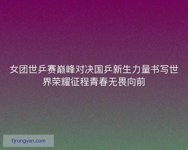 女团世乒赛巅峰对决国乒新生力量书写世界荣耀征程青春无畏向前