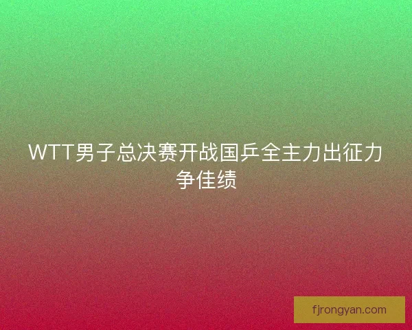 WTT男子总决赛开战国乒全主力出征力争佳绩
