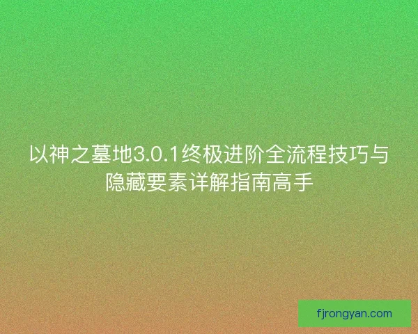 以神之墓地3.0.1终极进阶全流程技巧与隐藏要素详解指南高手