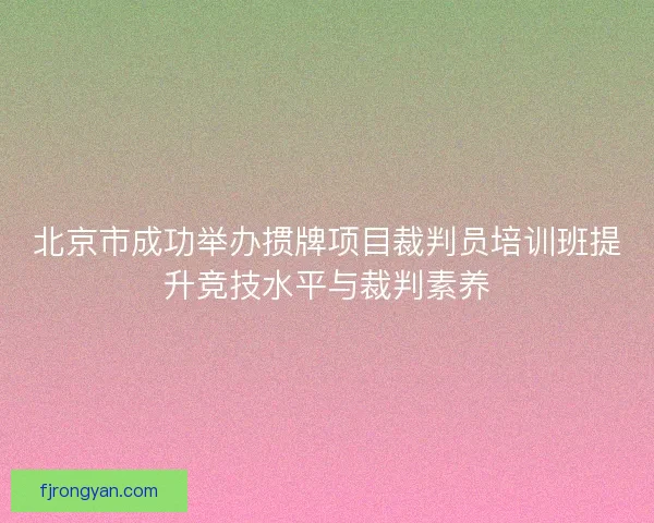 北京市成功举办掼牌项目裁判员培训班提升竞技水平与裁判素养