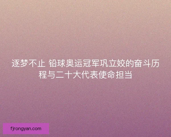 逐梦不止 铅球奥运冠军巩立姣的奋斗历程与二十大代表使命担当