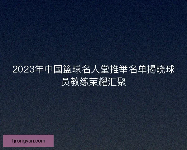 2023年中国篮球名人堂推举名单揭晓球员教练荣耀汇聚