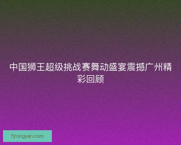 中国狮王超级挑战赛舞动盛宴震撼广州精彩回顾 中国狮王超级挑战赛舞动盛宴震撼广州精彩回顾