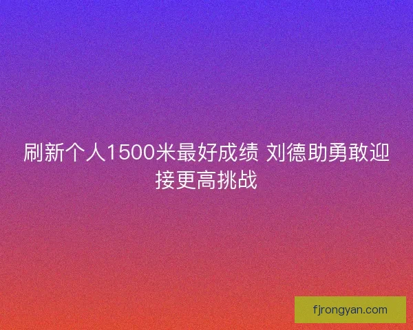 刷新个人1500米最好成绩 刘德助勇敢迎接更高挑战