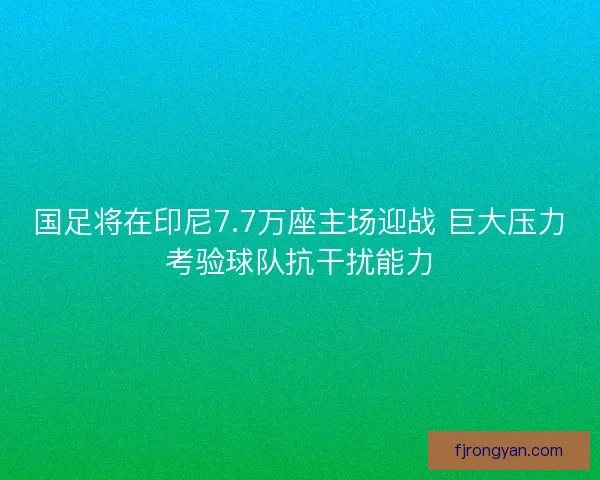 国足将在印尼7.7万座主场迎战 巨大压力考验球队抗干扰能力