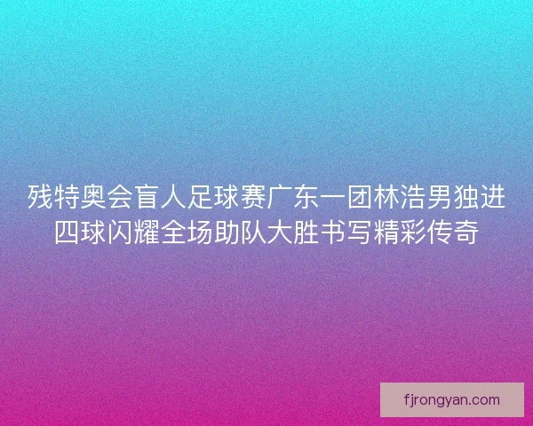 残特奥会盲人足球赛广东一团林浩男独进四球闪耀全场助队大胜书写精彩传奇