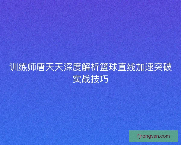 训练师唐天天深度解析篮球直线加速突破实战技巧