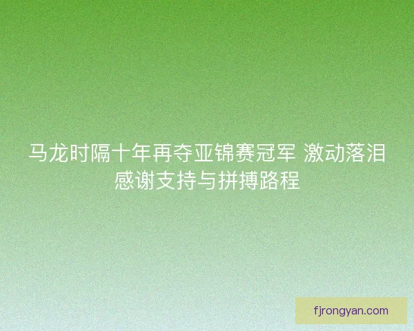 马龙时隔十年再夺亚锦赛冠军 激动落泪感谢支持与拼搏路程