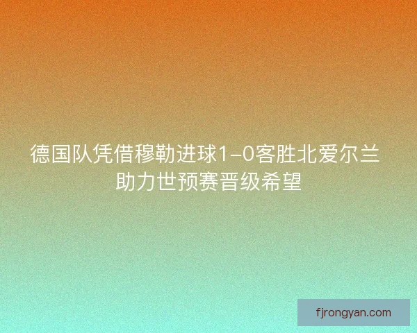 德国队凭借穆勒进球1-0客胜北爱尔兰 助力世预赛晋级希望 德国队凭借穆勒进球1-0客胜北爱尔兰 助力世预赛晋级希望