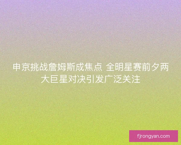 申京挑战詹姆斯成焦点 全明星赛前夕两大巨星对决引发广泛关注 申京挑战詹姆斯成焦点 全明星赛前夕两大巨星对决引发广泛关注