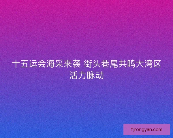 十五运会海采来袭 街头巷尾共鸣大湾区活力脉动 十五运会海采来袭 街头巷尾共鸣大湾区活力脉动