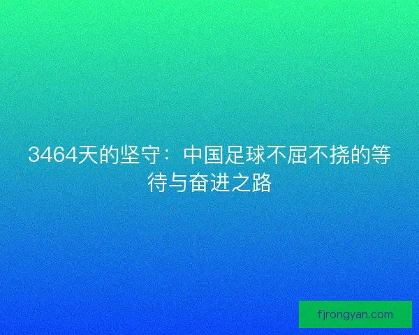 3464天的坚守：中国足球不屈不挠的等待与奋进之路