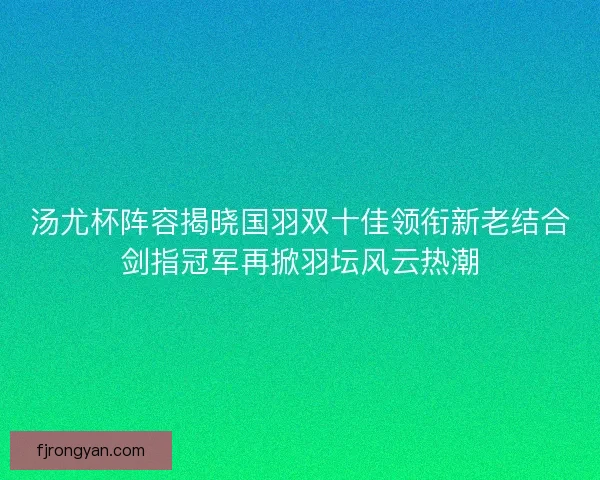 汤尤杯阵容揭晓国羽双十佳领衔新老结合剑指冠军再掀羽坛风云热潮