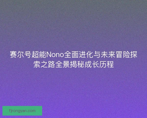 赛尔号超能Nono全面进化与未来冒险探索之路全景揭秘成长历程