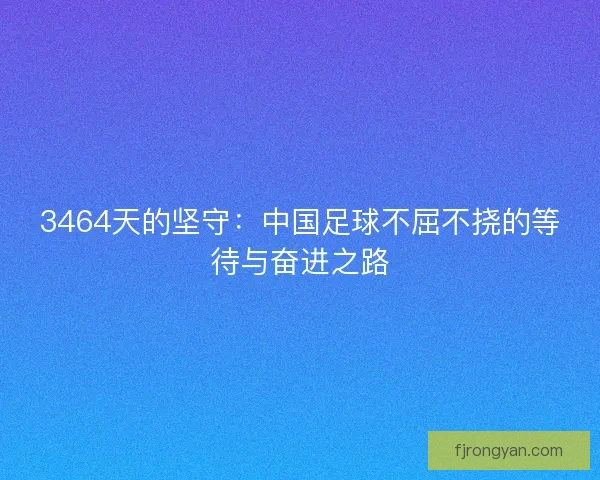 3464天的坚守：中国足球不屈不挠的等待与奋进之路