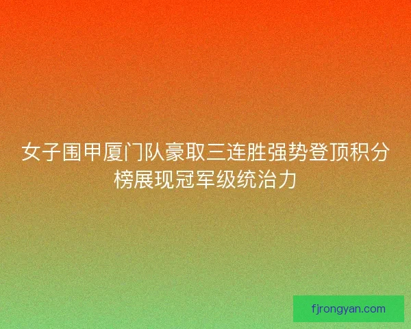 女子围甲厦门队豪取三连胜强势登顶积分榜展现冠军级统治力
