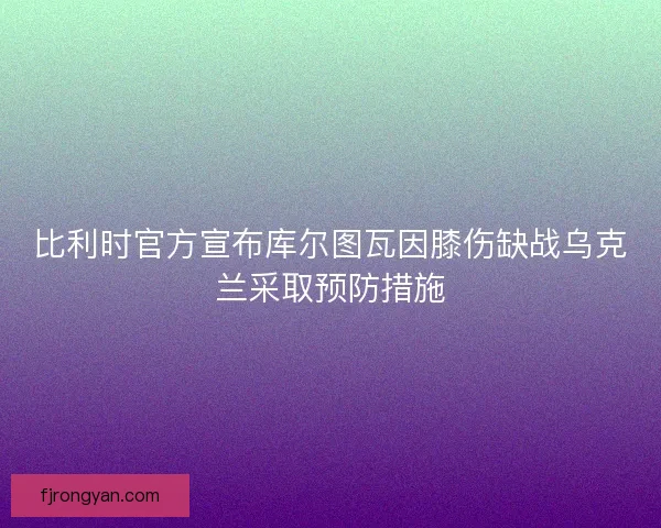 比利时官方宣布库尔图瓦因膝伤缺战乌克兰采取预防措施