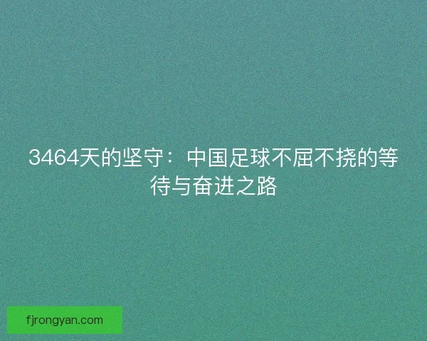 3464天的坚守：中国足球不屈不挠的等待与奋进之路
