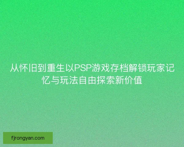 从怀旧到重生以PSP游戏存档解锁玩家记忆与玩法自由探索新价值