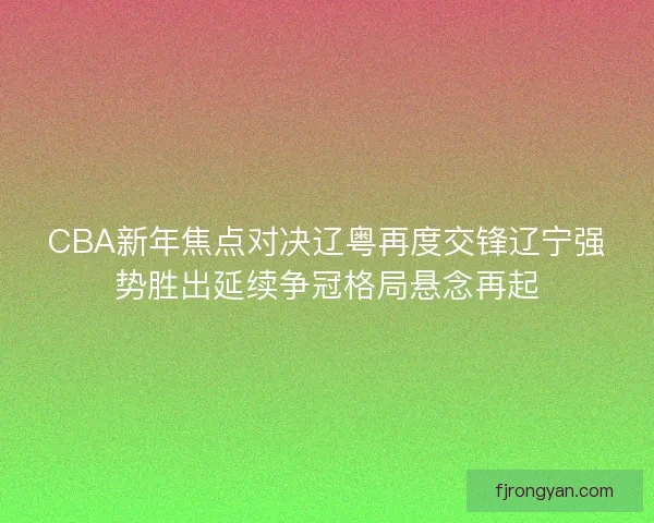 CBA新年焦点对决辽粤再度交锋辽宁强势胜出延续争冠格局悬念再起
