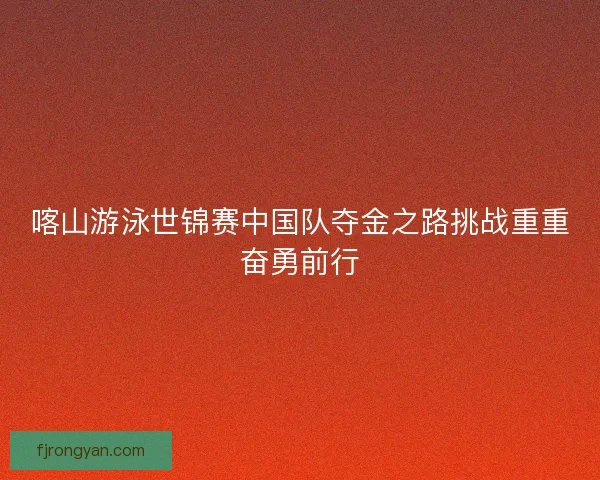 喀山游泳世锦赛中国队夺金之路挑战重重奋勇前行