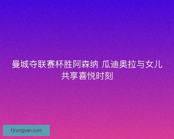 曼城夺联赛杯胜阿森纳 瓜迪奥拉与女儿共享喜悦时刻 曼城夺联赛杯胜阿森纳 瓜迪奥拉与女儿共享喜悦时刻