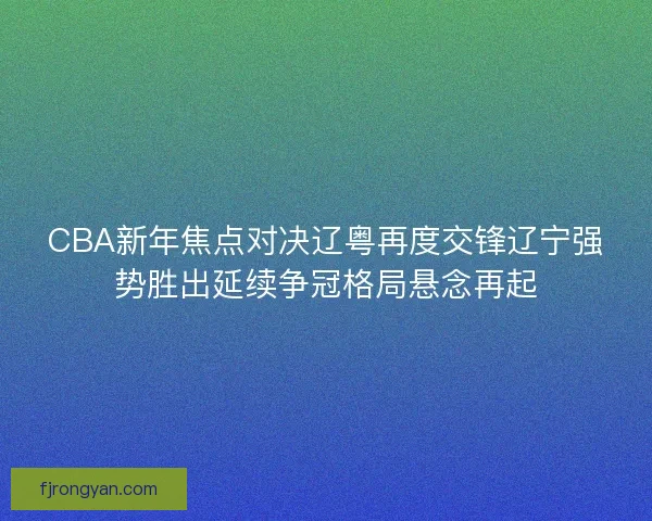 CBA新年焦点对决辽粤再度交锋辽宁强势胜出延续争冠格局悬念再起 CBA新年焦点对决辽粤再度交锋辽宁强势胜出延续争冠格局悬念再起